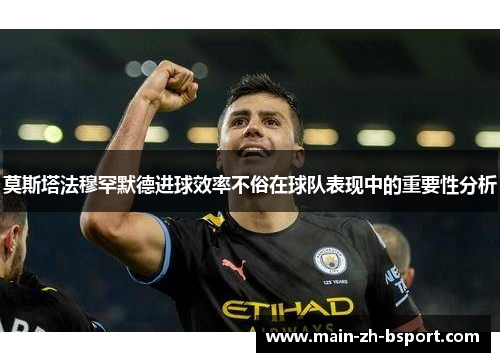 莫斯塔法穆罕默德进球效率不俗在球队表现中的重要性分析