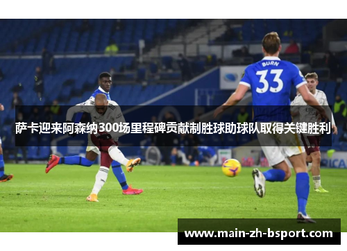 萨卡迎来阿森纳300场里程碑贡献制胜球助球队取得关键胜利 萨卡迎来阿森纳300场里程碑贡献制胜球助球队取得关键胜利